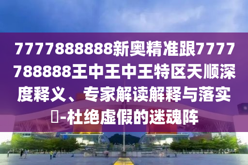 7777888888新奧精準跟7777788888王中王中王特區天順深度釋義、專家解讀解釋與落實?-杜絕虛假的迷魂陣
